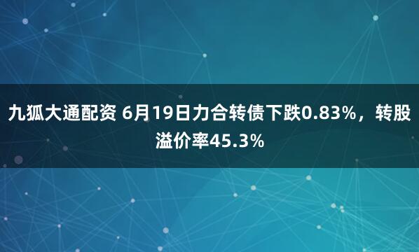 九狐大通配资 6月19日力合转债下跌0.83%，转股溢价率45.3%