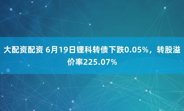 大配资配资 6月19日锂科转债下跌0.05%，转股溢价率225.07%
