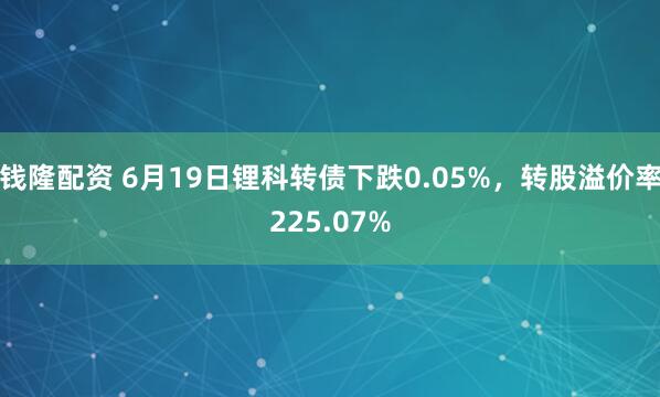 钱隆配资 6月19日锂科转债下跌0.05%，转股溢价率225.07%