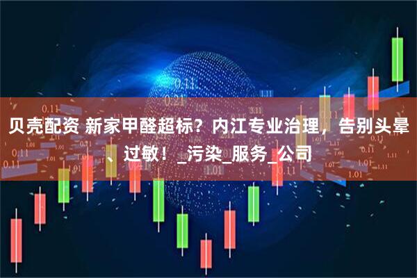 贝壳配资 新家甲醛超标？内江专业治理，告别头晕、过敏！_污染_服务_公司