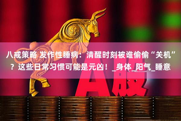 八戒策略 发作性睡病：清醒时刻被谁偷偷“关机”？这些日常习惯可能是元凶！_身体_阳气_睡意