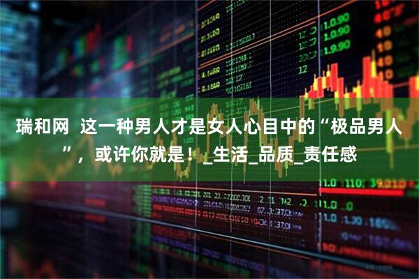瑞和网  这一种男人才是女人心目中的“极品男人”，或许你就是！_生活_品质_责任感