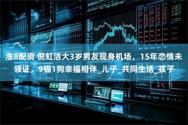 涨8配资 倪虹洁大3岁男友现身机场，15年恋情未领证，9猫1狗幸福相伴_儿子_共同生活_孩子