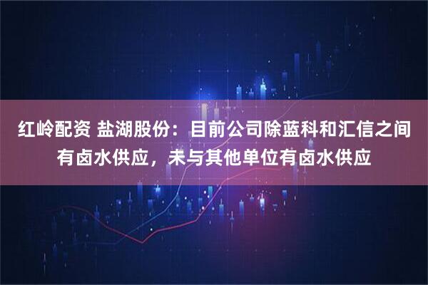 红岭配资 盐湖股份：目前公司除蓝科和汇信之间有卤水供应，未与其他单位有卤水供应