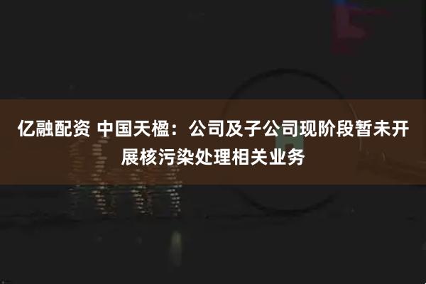 亿融配资 中国天楹：公司及子公司现阶段暂未开展核污染处理相关业务