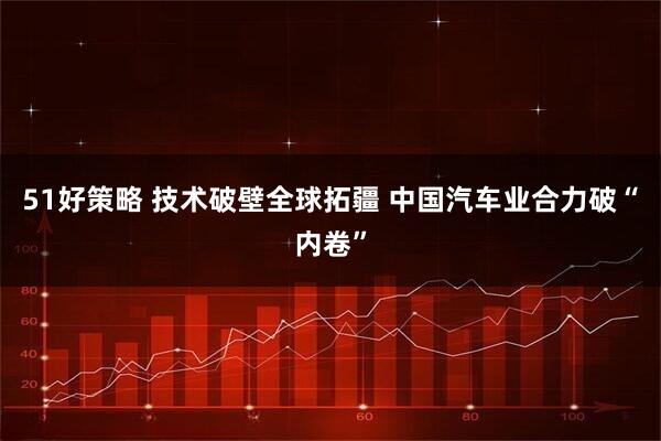 51好策略 技术破壁全球拓疆 中国汽车业合力破“内卷”