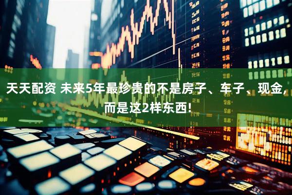 天天配资 未来5年最珍贵的不是房子、车子、现金, 而是这2样东西!