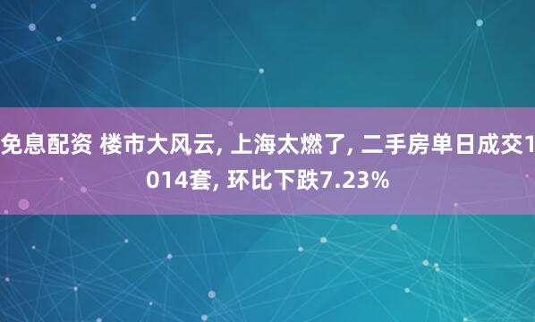 免息配资 楼市大风云, 上海太燃了, 二手房单日成交1014套, 环比下跌7.23%