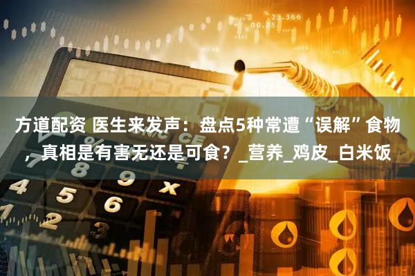 方道配资 医生来发声：盘点5种常遭“误解”食物，真相是有害无还是可食？_营养_鸡皮_白米饭