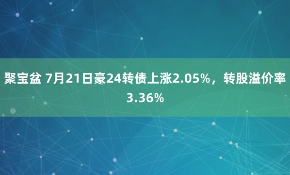 聚宝盆 7月21日豪24转债上涨2.05%，转股溢价率3.36%