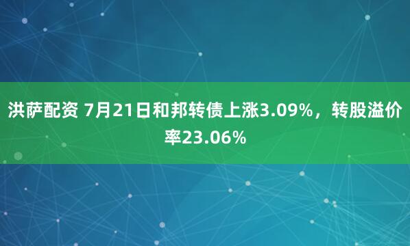 洪萨配资 7月21日和邦转债上涨3.09%，转股溢价率23.06%