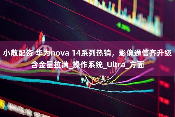 小散配资 华为nova 14系列热销，影像通信齐升级含金量拉满_操作系统_Ultra_方面