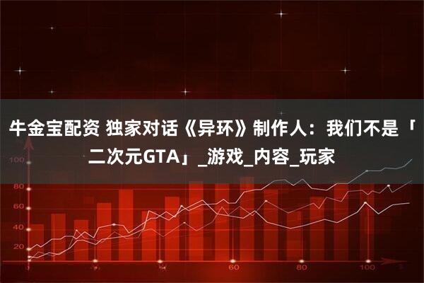 牛金宝配资 独家对话《异环》制作人：我们不是「二次元GTA」_游戏_内容_玩家