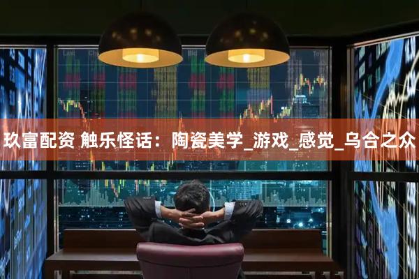 玖富配资 触乐怪话：陶瓷美学_游戏_感觉_乌合之众