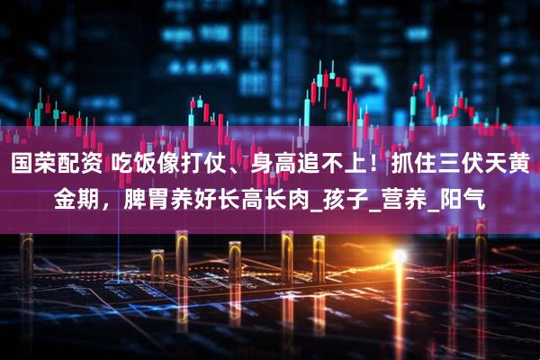 国荣配资 吃饭像打仗、身高追不上！抓住三伏天黄金期，脾胃养好长高长肉_孩子_营养_阳气