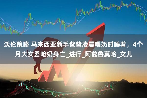 沃伦策略 马来西亚新手爸爸凌晨喂奶时睡着，4个月大女婴呛奶身亡_进行_阿兹鲁莫哈_女儿
