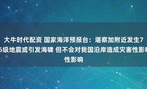 大牛时代配资 国家海洋预报台：堪察加附近发生7.6级地震或引发海啸 但不会对我国沿岸造成灾害性影响