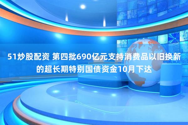 51炒股配资 第四批690亿元支持消费品以旧换新的超长期特别国债资金10月下达