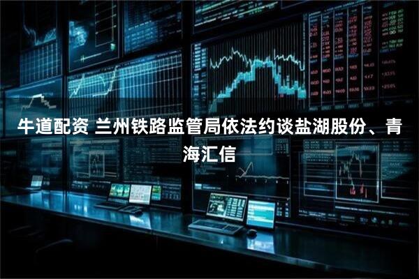 牛道配资 兰州铁路监管局依法约谈盐湖股份、青海汇信