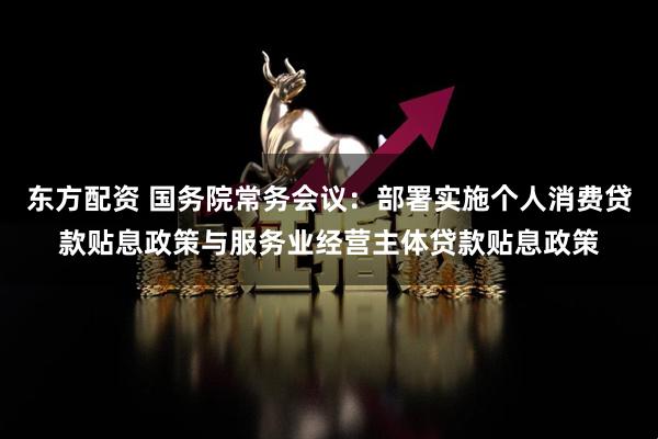 东方配资 国务院常务会议：部署实施个人消费贷款贴息政策与服务业经营主体贷款贴息政策