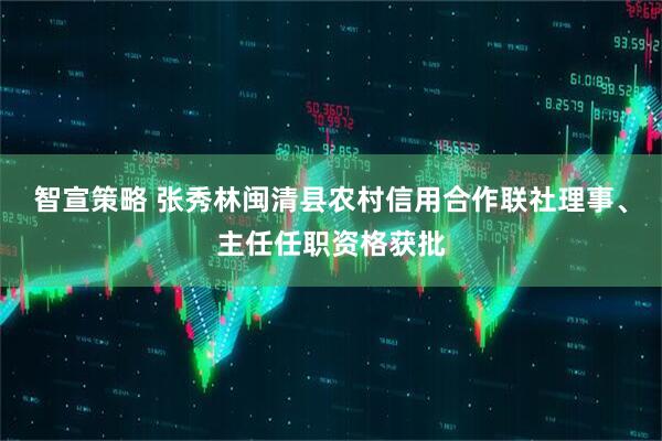 智宣策略 张秀林闽清县农村信用合作联社理事、主任任职资格获批