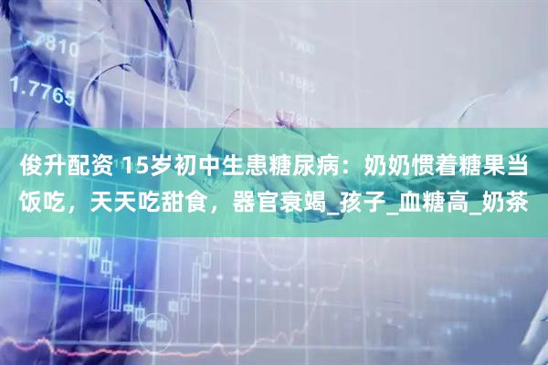 俊升配资 15岁初中生患糖尿病：奶奶惯着糖果当饭吃，天天吃甜食，器官衰竭_孩子_血糖高_奶茶