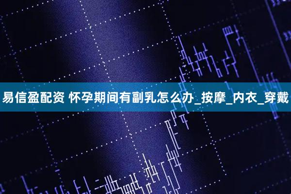 易信盈配资 怀孕期间有副乳怎么办_按摩_内衣_穿戴