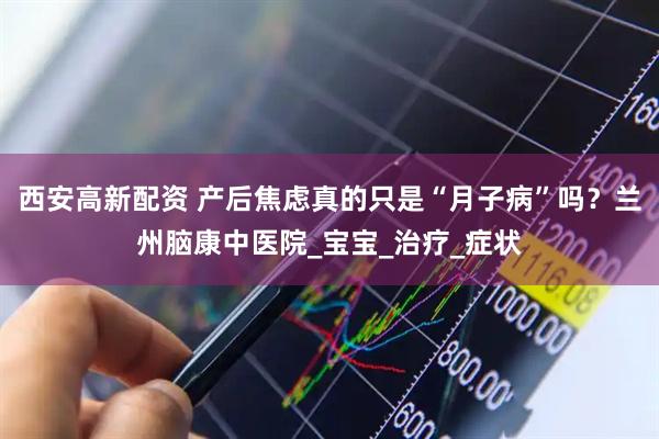 西安高新配资 产后焦虑真的只是“月子病”吗？兰州脑康中医院_宝宝_治疗_症状