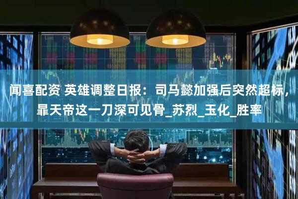 闻喜配资 英雄调整日报：司马懿加强后突然超标，暃天帝这一刀深可见骨_苏烈_玉化_胜率