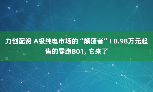 力创配资 A级纯电市场的“颠覆者”! 8.98万元起售的零跑B01, 它来了