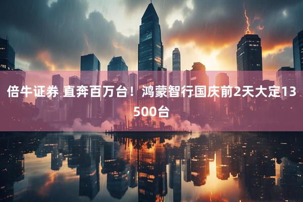 倍牛证券 直奔百万台！鸿蒙智行国庆前2天大定13500台