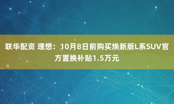 联华配资 理想：10月8日前购买焕新版L系SUV官方置换补贴1.5万元