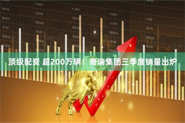 顶级配资 超200万辆！奇瑞集团三季度销量出炉