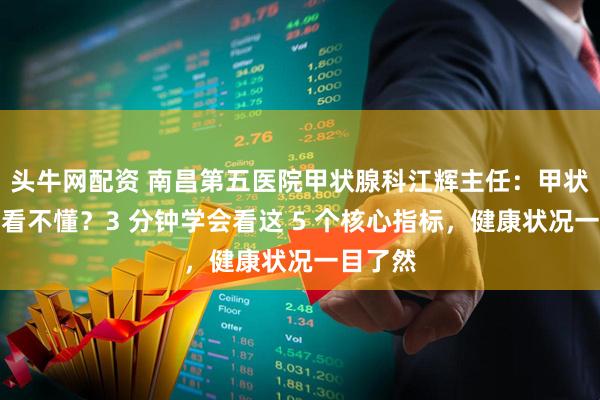 头牛网配资 南昌第五医院甲状腺科江辉主任：甲状腺报告看不懂？3 分钟学会看这 5 个核心指标，健康状况一目了然