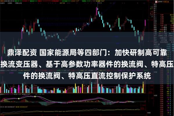 鼎泽配资 国家能源局等四部门：加快研制高可靠大容量低损耗直流换流变压器、基于高参数功率器件的换流阀、特高压直流控制保护系统