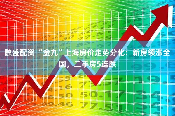 融盛配资 “金九”上海房价走势分化：新房领涨全国，二手房5连跌