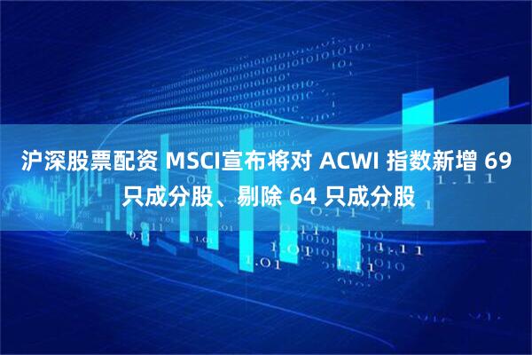 沪深股票配资 MSCI宣布将对 ACWI 指数新增 69 只成分股、剔除 64 只成分股