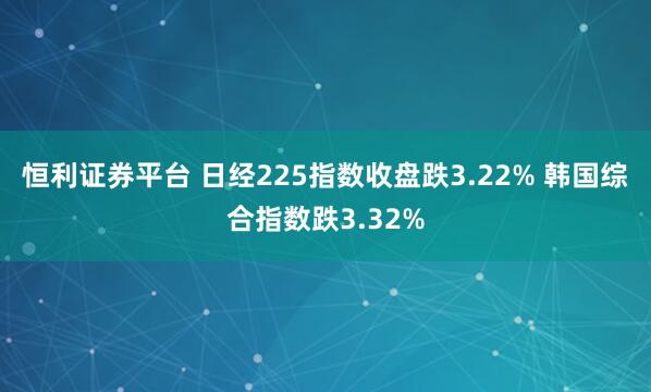 恒利证券平台 日经225指数收盘跌3.22% 韩国综合指数跌3.32%