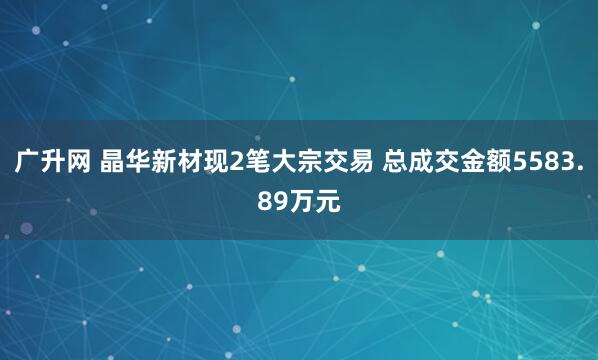 广升网 晶华新材现2笔大宗交易 总成交金额5583.89万元