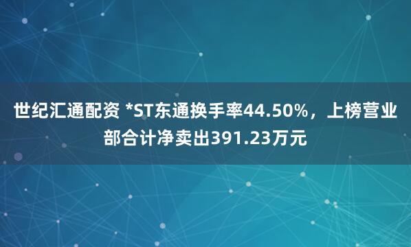 世纪汇通配资 *ST东通换手率44.50%，上榜营业部合计净卖出391.23万元