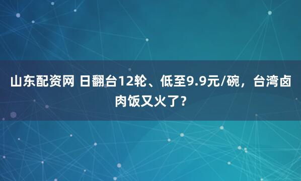 山东配资网 日翻台12轮、低至9.9元/碗，台湾卤肉饭又火了？