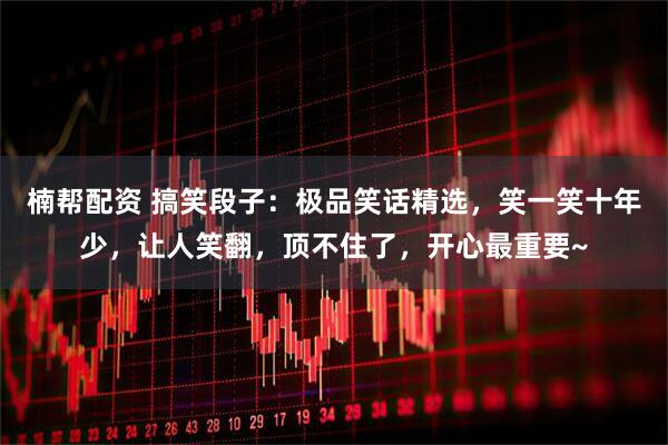 楠帮配资 搞笑段子：极品笑话精选，笑一笑十年少，让人笑翻，顶不住了，开心最重要~