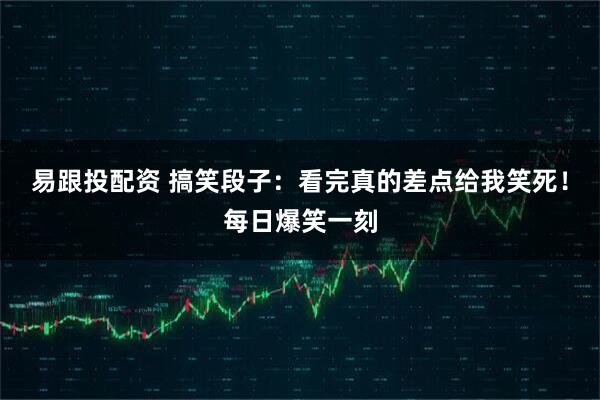 易跟投配资 搞笑段子：看完真的差点给我笑死！每日爆笑一刻