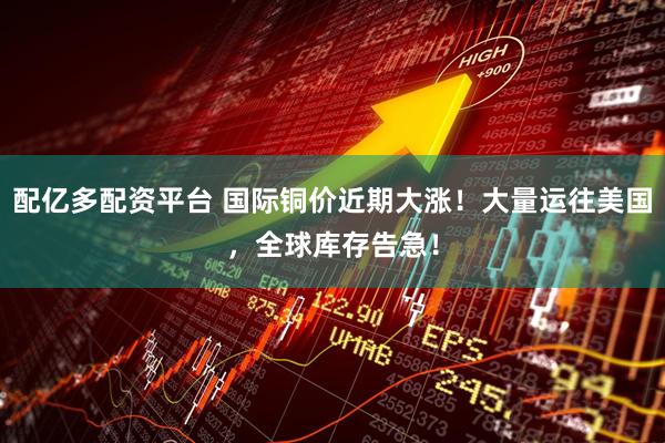 配亿多配资平台 国际铜价近期大涨！大量运往美国，全球库存告急！