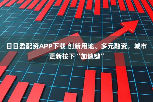 日日盈配资APP下载 创新用地、多元融资，城市更新按下“加速键”