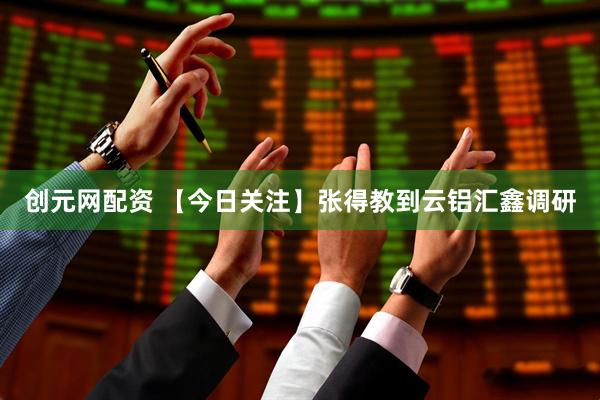 创元网配资 【今日关注】张得教到云铝汇鑫调研