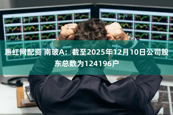惠红网配资 南玻A：截至2025年12月10日公司股东总数为124196户