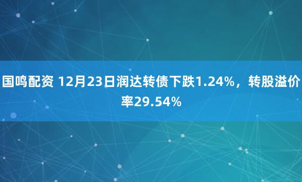 国鸣配资 12月23日润达转债下跌1.24%，转股溢价率29.54%