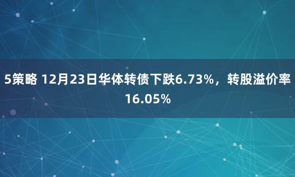 5策略 12月23日华体转债下跌6.73%，转股溢价率16.05%