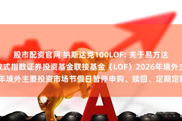 股市配资官网 纳斯达克100LOF: 关于易方达纳斯达克100交易型开放式指数证券投资基金联接基金（LOF）2026年境外主要投资市场节假日暂停申购、赎回、定期定额投资业务的公告